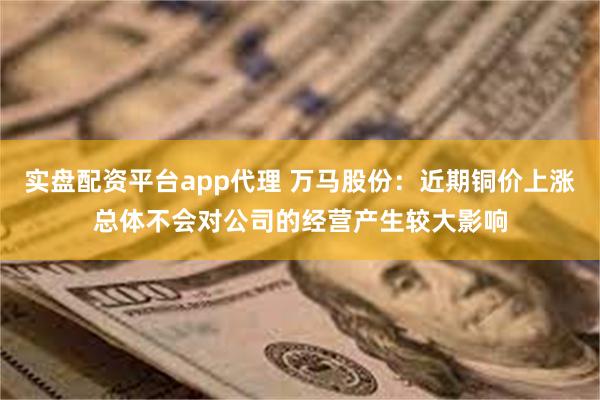 实盘配资平台app代理 万马股份：近期铜价上涨总体不会对公司的经营产生较大影响