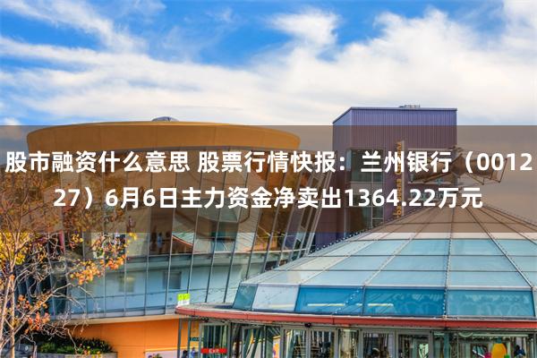 股市融资什么意思 股票行情快报：兰州银行（001227）6月6日主力资金净卖出1364.22万元