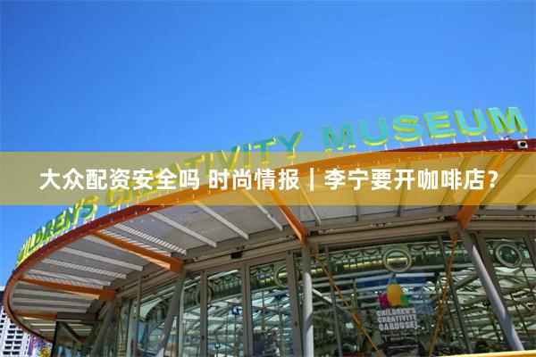 大众配资安全吗 时尚情报｜李宁要开咖啡店？