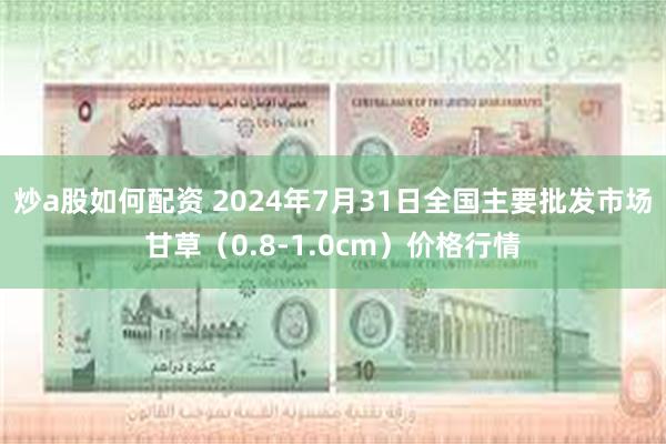 炒a股如何配资 2024年7月31日全国主要批发市场甘草（0.8-1.0cm）价格行情