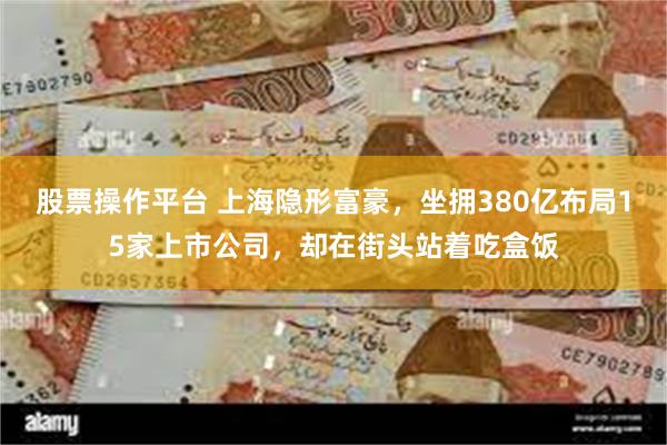 股票操作平台 上海隐形富豪，坐拥380亿布局15家上市公司，却在街头站着吃盒饭