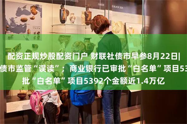 配资正规炒股配资门户 财联社债市早参8月22日|交易商协会徐忠厘清债市监管“误读”；商业银行已审批“白名单”项目5392个金额近1.4万亿